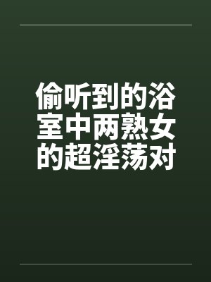 偷听到的浴室中两熟女的超淫荡对白