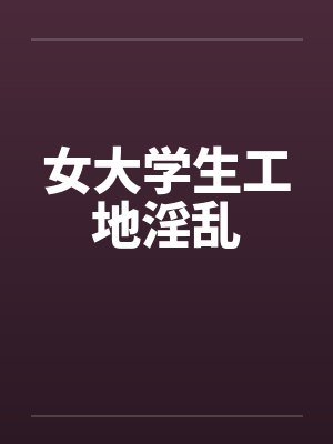 女大学生工地淫乱