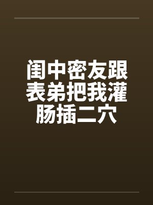 闺中密友跟表弟把我灌肠插二穴