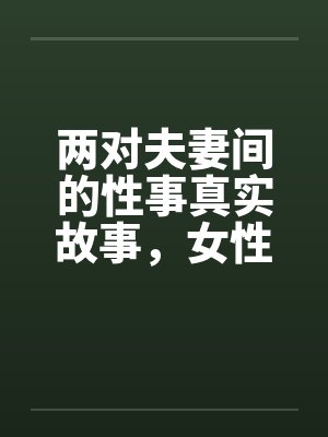 两对夫妻间的性事真实故事，女性自诉完结篇 ..