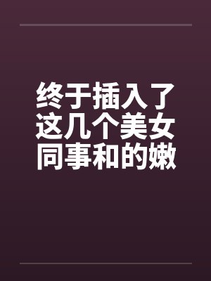 终于插入了这几个美女同事和的嫩穴！