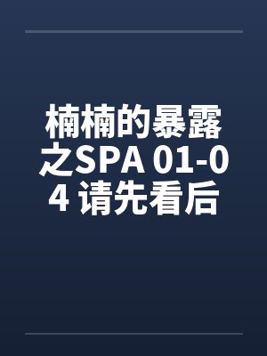 楠楠的暴露之SPA 01-04 请先看后买喜欢再买（超长篇绝对值，求加精）